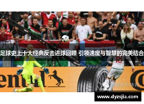 足球史上十大经典反击进球回顾 引领速度与智慧的完美结合
