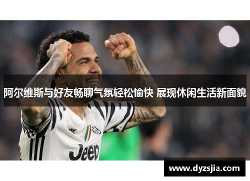阿尔维斯与好友畅聊气氛轻松愉快 展现休闲生活新面貌