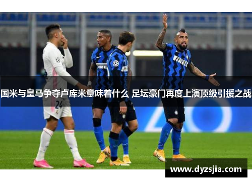 国米与皇马争夺卢库米意味着什么 足坛豪门再度上演顶级引援之战
